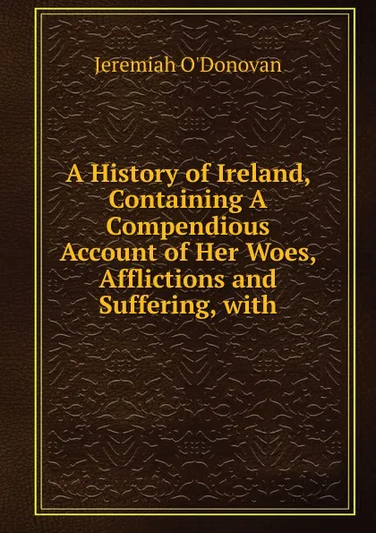 Обложка книги A History of Ireland, Containing A Compendious Account of Her Woes, Afflictions and Suffering, with, Jeremiah O'Donovan