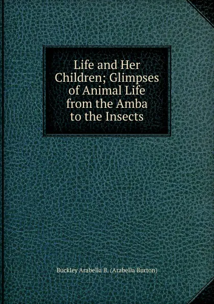 Обложка книги Life and Her Children; Glimpses of Animal Life from the Amba to the Insects, Buckley Arabella B. (Arabella Burton)