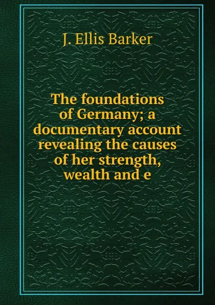 Обложка книги The foundations of Germany; a documentary account revealing the causes of her strength, wealth and e, J. Ellis Barker