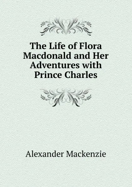Обложка книги The Life of Flora Macdonald and Her Adventures with Prince Charles, Alexander Mackenzie