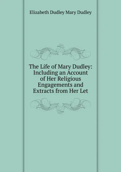 Обложка книги The Life of Mary Dudley: Including an Account of Her Religious Engagements and Extracts from Her Let, Elizabeth Dudley Mary Dudley
