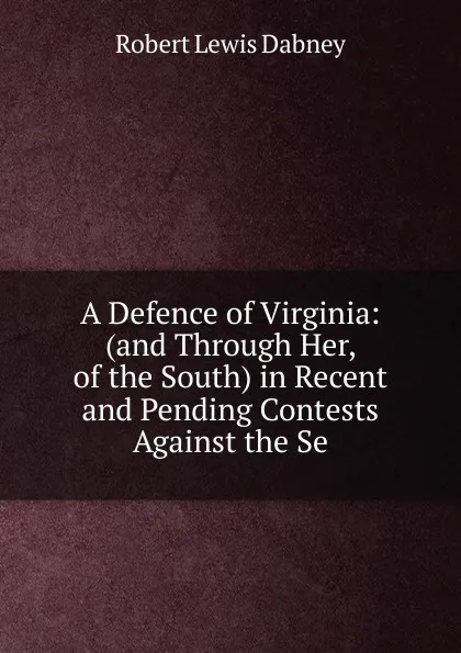Обложка книги A Defence of Virginia: (and Through Her, of the South) in Recent and Pending Contests Against the Se, Robert Lewis Dabney