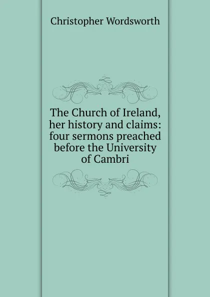 Обложка книги The Church of Ireland, her history and claims: four sermons preached before the University of Cambri, Christopher Wordsworth