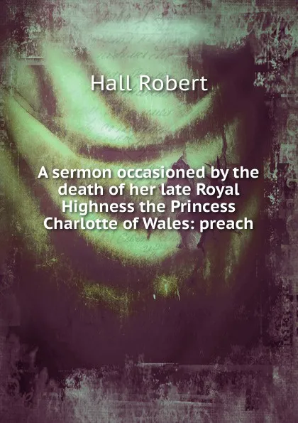 Обложка книги A sermon occasioned by the death of her late Royal Highness the Princess Charlotte of Wales: preach, Robert Hall