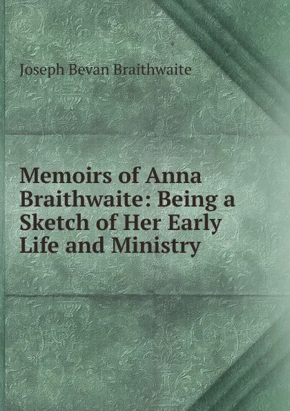 Обложка книги Memoirs of Anna Braithwaite: Being a Sketch of Her Early Life and Ministry, Joseph Bevan Braithwaite