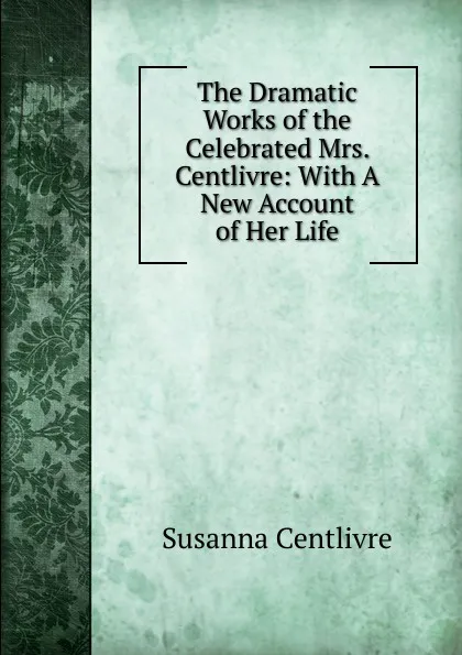 Обложка книги The Dramatic Works of the Celebrated Mrs. Centlivre: With A New Account of Her Life, Susanna Centlivre