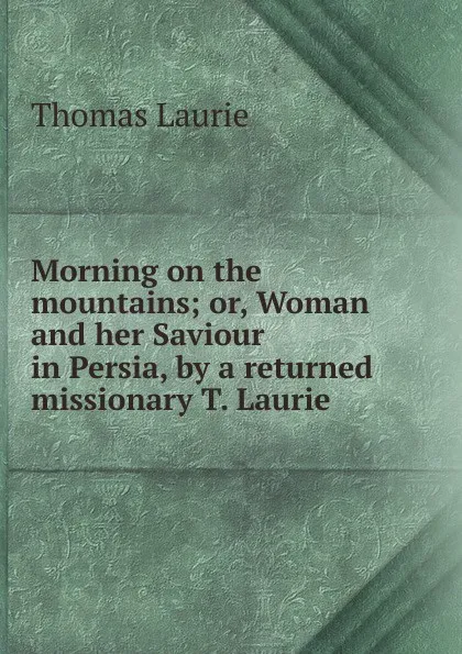 Обложка книги Morning on the mountains; or, Woman and her Saviour in Persia, by a returned missionary T. Laurie., Thomas Laurie