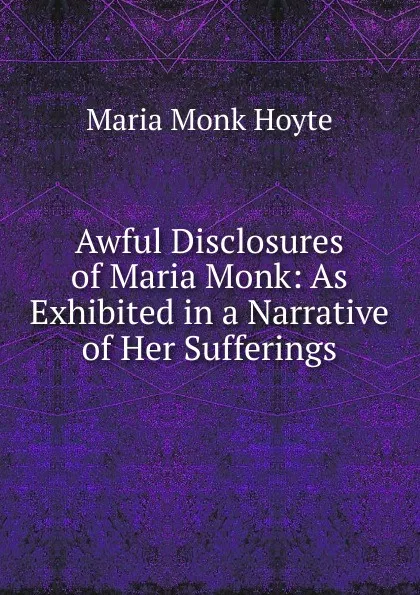 Обложка книги Awful Disclosures of Maria Monk: As Exhibited in a Narrative of Her Sufferings, Maria Monk Hoyte