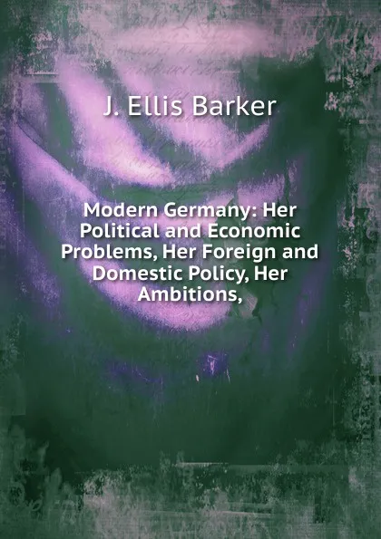 Обложка книги Modern Germany: Her Political and Economic Problems, Her Foreign and Domestic Policy, Her Ambitions,, J. Ellis Barker