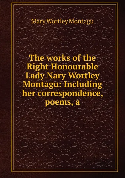 Обложка книги The works of the Right Honourable Lady Nary Wortley Montagu: Including her correspondence, poems, a, Mary Wortley Montagu