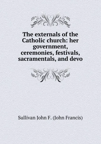 Обложка книги The externals of the Catholic church: her government, ceremonies, festivals, sacramentals, and devo, Sullivan John F. (John Francis)