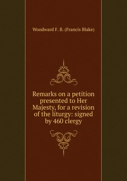 Обложка книги Remarks on a petition presented to Her Majesty, for a revision of the liturgy: signed by 460 clergy, Woodward F. B. (Francis Blake)