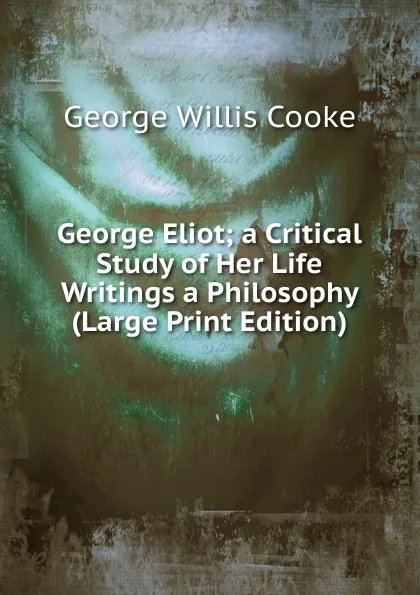 Обложка книги George Eliot; a Critical Study of Her Life  Writings a Philosophy (Large Print Edition), George Willis Cooke