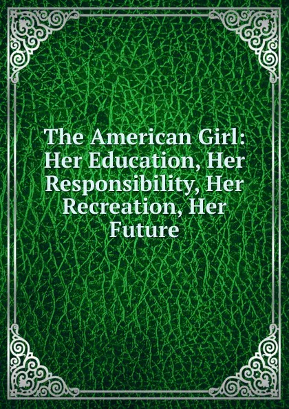 Обложка книги The American Girl: Her Education, Her Responsibility, Her Recreation, Her Future, 