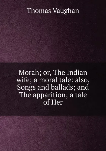 Обложка книги Morah; or, The Indian wife; a moral tale: also, Songs and ballads; and The apparition; a tale of Her, Thomas Vaughan