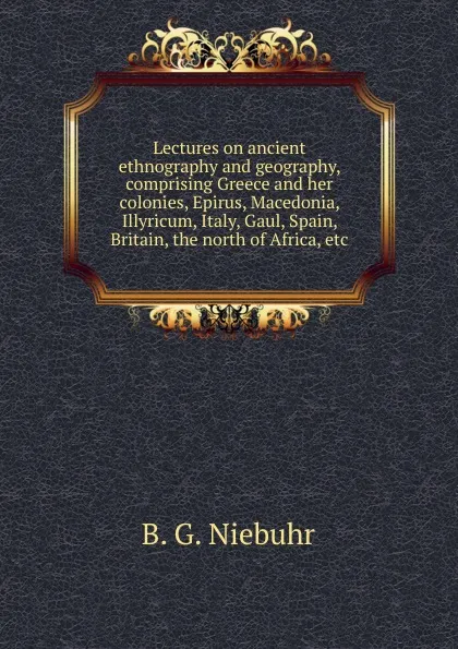 Обложка книги Lectures on ancient ethnography and geography, comprising Greece and her colonies, Epirus, Macedonia, Illyricum, Italy, Gaul, Spain, Britain, the north of Africa, etc, B. G. Niebuhr