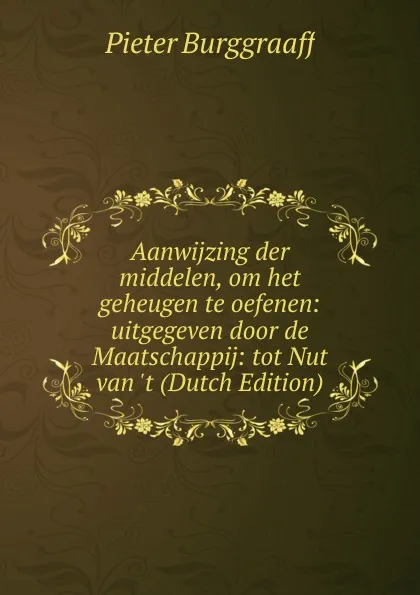 Обложка книги Aanwijzing der middelen, om het geheugen te oefenen: uitgegeven door de Maatschappij: tot Nut van .t (Dutch Edition), Pieter Burggraaff