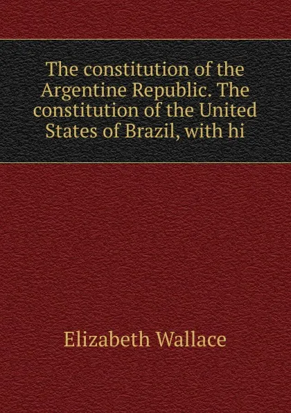 Обложка книги The constitution of the Argentine Republic. The constitution of the United States of Brazil, with hi, Elizabeth Wallace