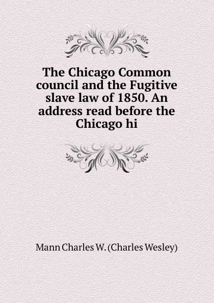 Обложка книги The Chicago Common council and the Fugitive slave law of 1850. An address read before the Chicago hi, Mann Charles W. (Charles Wesley)