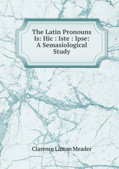 Обложка книги The Latin Pronouns Is: Hic : Iste : Ipse: A Semasiological Study, Clarence Linton Meader