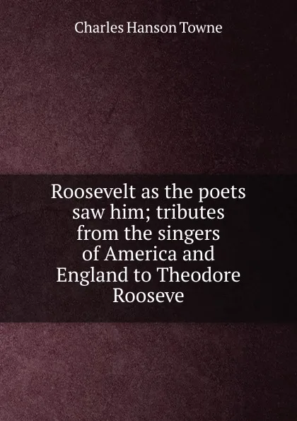 Обложка книги Roosevelt as the poets saw him; tributes from the singers of America and England to Theodore Rooseve, Charles Hanson Towne