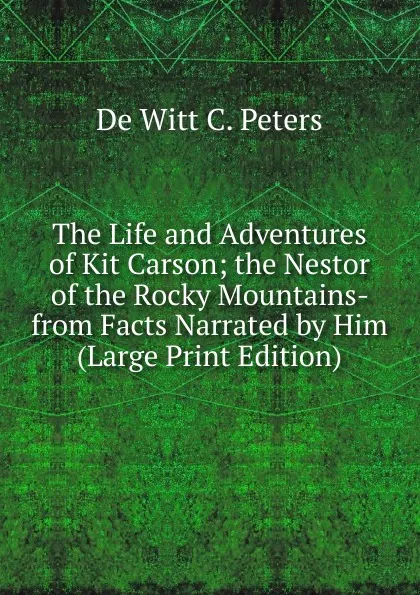 Обложка книги The Life and Adventures of Kit Carson; the Nestor of the Rocky Mountains- from Facts Narrated by Him (Large Print Edition), De Witt C. Peters