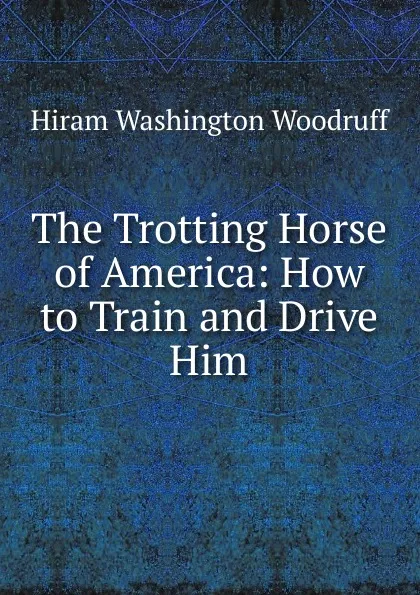 Обложка книги The Trotting Horse of America: How to Train and Drive Him, Hiram Washington Woodruff