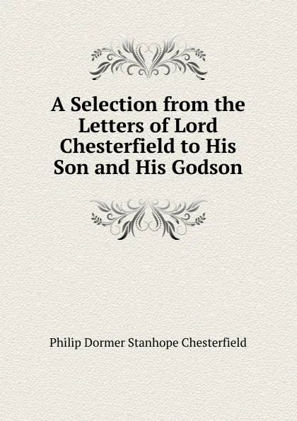 Обложка книги A Selection from the Letters of Lord Chesterfield to His Son and His Godson, Philip Dormer Stanhope Chesterfield