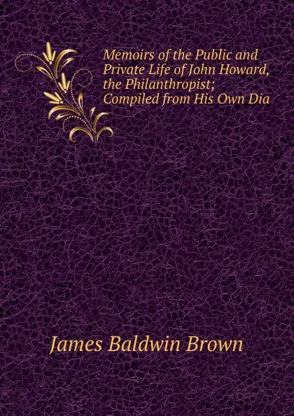 Обложка книги Memoirs of the Public and Private Life of John Howard, the Philanthropist; Compiled from His Own Dia, James Baldwin Brown