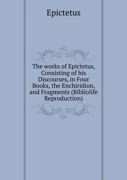 Обложка книги The works of Epictetus, Consisting of his Discourses, in Four Books, the Enchiridion, and Fragments (Bibliolife Reproduction), Epictetus