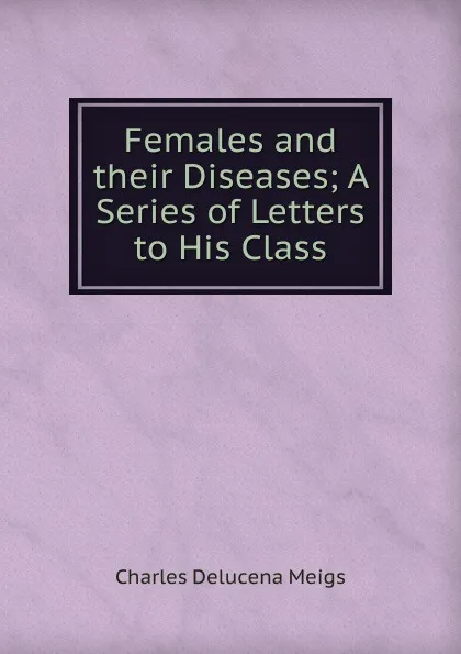 Обложка книги Females and their Diseases; A Series of Letters to His Class, Charles Delucena Meigs