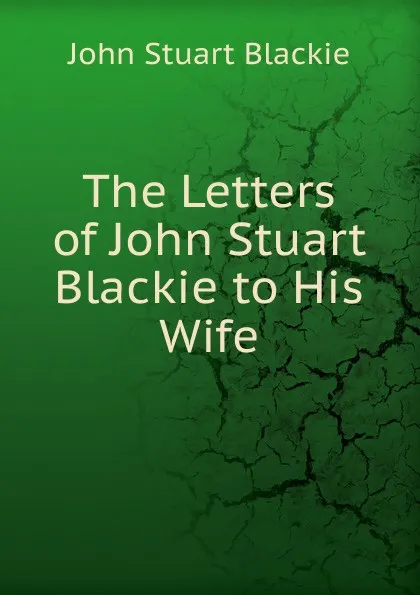 Обложка книги The Letters of John Stuart Blackie to His Wife, John Stuart Blackie