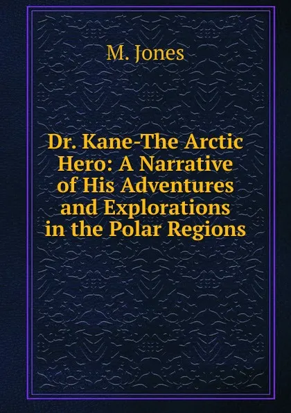 Обложка книги Dr. Kane-The Arctic Hero: A Narrative of His Adventures and Explorations in the Polar Regions, M. Jones