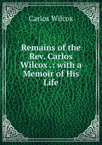 Обложка книги Remains of the Rev. Carlos Wilcox .: with a Memoir of His Life, Carlos Wilcox