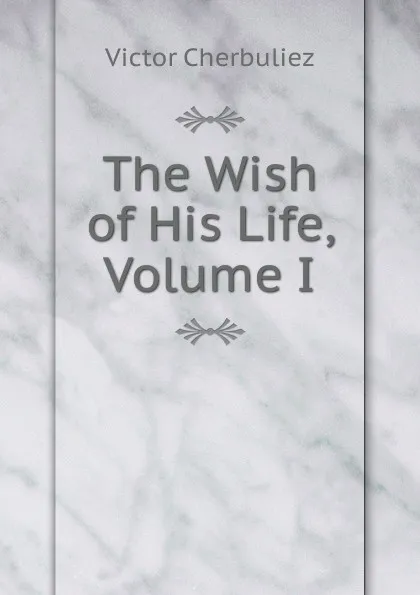 Обложка книги The Wish of His Life, Volume I, Victor Cherbuliez