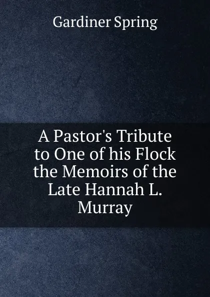 Обложка книги A Pastor.s Tribute to One of his Flock the Memoirs of the Late Hannah L. Murray, Gardiner Spring