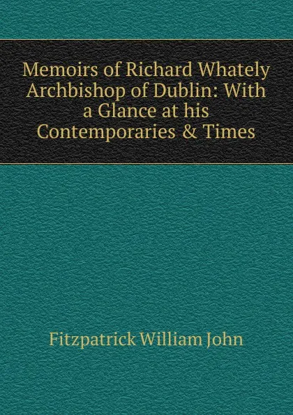 Обложка книги Memoirs of Richard Whately Archbishop of Dublin: With a Glance at his Contemporaries . Times, Fitzpatrick William John