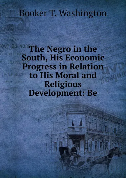 Обложка книги The Negro in the South, His Economic Progress in Relation to His Moral and Religious Development: Be, Booker T. Washington