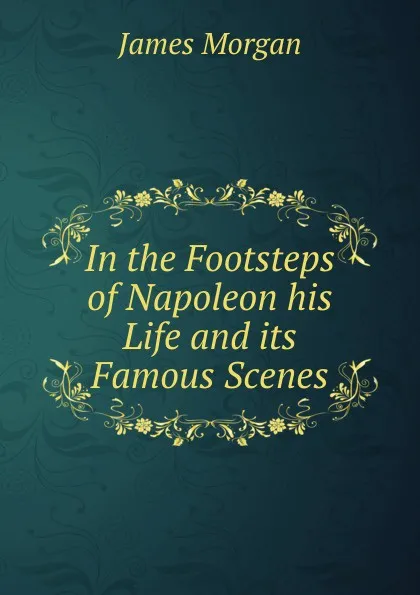 Обложка книги In the Footsteps of Napoleon his Life and its Famous Scenes, James Morgan