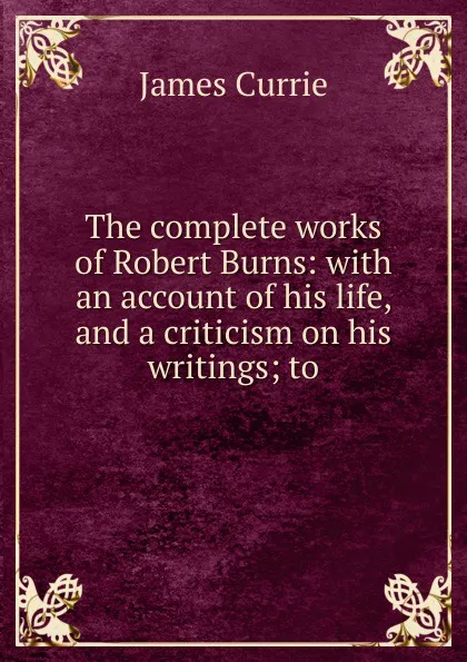 Обложка книги The complete works of Robert Burns: with an account of his life, and a criticism on his writings; to, James Currie