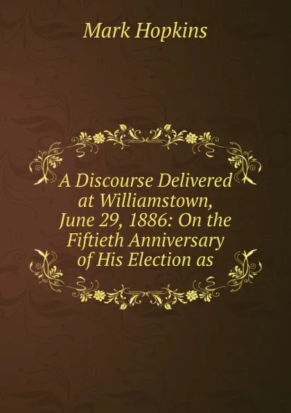 Обложка книги A Discourse Delivered at Williamstown, June 29, 1886: On the Fiftieth Anniversary of His Election as, Mark Hopkins