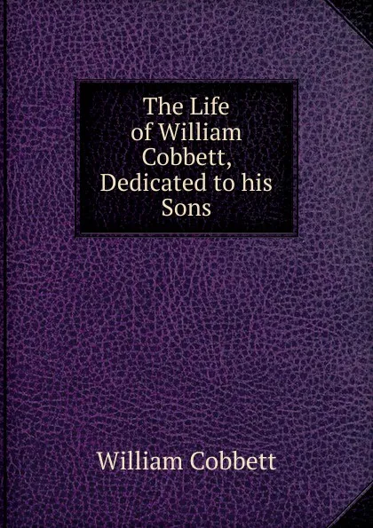 Обложка книги The Life of William Cobbett, Dedicated to his Sons, Cobbett William