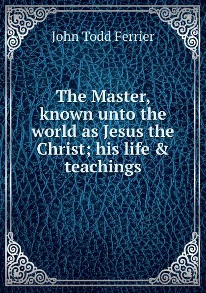 Обложка книги The Master, known unto the world as Jesus the Christ; his life . teachings, John Todd Ferrier