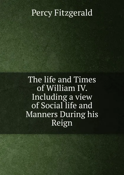 Обложка книги The life and Times of William IV. Including a view of Social life and Manners During his Reign., Percy Fitzgerald