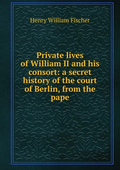 Обложка книги Private lives of William II and his consort: a secret history of the court of Berlin, from the pape, Henry William Fischer