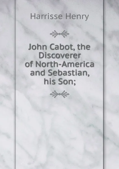 Обложка книги John Cabot, the Discoverer of North-America and Sebastian, his Son;, Harrisse Henry