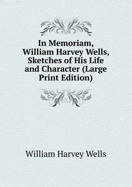 Обложка книги In Memoriam, William Harvey Wells, Sketches of His Life and Character (Large Print Edition), William Harvey Wells