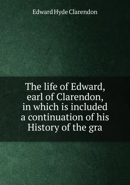 Обложка книги The life of Edward, earl of Clarendon, in which is included a continuation of his History of the gra, Edward Hyde Clarendon