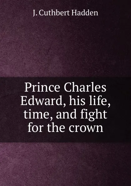 Обложка книги Prince Charles Edward, his life, time, and fight for the crown, J. Cuthbert Hadden