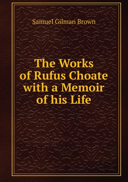 Обложка книги The Works of Rufus Choate with a Memoir of his Life, Samuel Gilman Brown